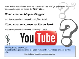 Para ayudarnos a hacer nuestras presentaciones y blogs, puede ser útil ver
algunos ejemplos en vídeos de You Tube…

Cómo crear un blog en Blogger:
http://www.youtube.com/watch?v=UgT0c1AqHnk

Cómo crear una presentación en Prezi:
http://www.youtube.com/watch?v=5x0FyCZ5VrE




UN PEQUEÑO EJEMPLO:
En este enlace podéis ver un blog con varias entradas, vídeos, enlaces a wikis,
etc.
                      http://alberto-palacios.blogspot.com.es/
 
