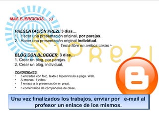 MÁS EJERCICIOS… ;-)


  PRESENTACIÓN PREZI, 3 días…
  1. Hacer una presentación original, por parejas.
  2. Hacer una presentación original individual.
                      - Tema libre en ambos casos –

  BLOG CON BLOGGER, 3 días…
  1. Crear un blog, por parejas.
  2. Crear un blog, individual.
  CONDICIONES:
  •  5 entradas con foto, texto e hipervínculo a págs. Web.
  •  Al menos, 1 vídeo.
  •  1 enlace a la presentación en prezi.
  •  5 comentarios de compañeros de clase .


Una vez finalizados los trabajos, enviar por e-mail al
Una vez finalizados los trabajos, enviar por e-mail al
         profesor un enlace de los mismos.
          profesor un enlace de los mismos.
 