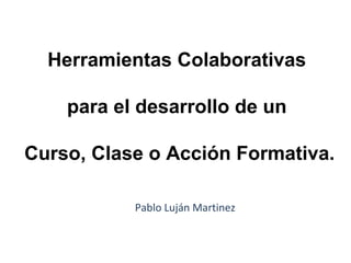 Herramientas Colaborativas
para el desarrollo de un
Curso, Clase o Acción Formativa.
Pablo Luján Martinez
 