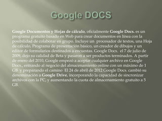 Google Documentos y Hojas de cálculo, oficialmente Google Docs. es un
programa gratuito basado en Web para crear documentos en línea con la
posibilidad de colaborar en grupo. Incluye un procesador de textos, una Hoja
de cálculo, Programa de presentación básico, un creador de dibujos y un
editor de formularios destinados a encuestas. Google Docs. el 7 de julio de
2009, dejo su calidad de Beta y pasaron a ser productos terminados. A partir
de enero del 2010, Google empezó a aceptar cualquier archivo en Google
Docs., entrando al negocio del almacenamiento online con un máximo de 1
GB y preparando el camino El 24 de abril de 2012 Google Docs. cambió su
denominación a Google Drive, incorporando la capacidad de sincronizar
archivos con la PC, y aumentando la cuota de almacenamiento gratuito a 5
GB.
 