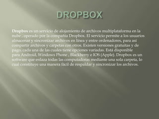 Dropbox es un servicio de alojamiento de archivos multiplataforma en la
nube , operado por la compañía Dropbox. El servicio permite a los usuarios
almacenar y sincronizar archivos en línea y entre ordenadores, para así
compartir archivos y carpetas con otros. Existen versiones gratuitas y de
pago, cada una de las cuales tiene opciones variadas. Está disponible
para Android, Windows Phone , Blackberry e IOS (Apple). Dropbox es un
software que enlaza todas las computadoras mediante una sola carpeta, lo
cual constituye una manera fácil de respaldar y sincronizar los archivos.
 