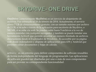 OneDrive ( anteriormente SkyDrive) es un servicio de alojamiento de
archivos. Fue estrenado el 18 de febrero de 2014. Actualmente, el servicio
ofrece 7 GB de almacenamiento gratuito, con un tamaño máximo por archivo
de 2 GB, si se sube a través de la aplicación para escritorio de Skydrive, o
300 MB, si se sube vía web. Se pueden subir hasta 5 archivos a la vez de
manera estándar con cualquier navegador, y también se puede instalar una
herramienta ActiveX que permite arrastrar un número ilimitado de archivos
directamente desde el Explorador de Windows . Es accesible por su página
web desde ordenadores y dispone de aplicaciones para iOS y Android que
permiten editar documentos y hojas de cálculo.
active x : es un entorno para definir componentes de software reusables
de forma independiente del lenguaje de programación. Las aplicaciones
de software pueden ser diseñadas por uno o más de esos componentes
para así proveer su correspondiente funcionalidad.
 