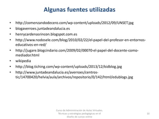 Algunas fuentes utilizadas
• http://comenzandodecero.com/wp-content/uploads/2012/09/UNSET.jpg
• blogaverroes.juntadeandalucia.es
• henrycardenasrincon.blogspot.com.es
• http://www.nodosele.com/blog/2010/02/22/el-papel-del-profesor-en-entornos-
educativos-en-red/
• http://jugare.blogcindario.com/2009/02/00070-el-papel-del-docente-como-
mediador.html
• wikipedia
• http://blog.tiching.com/wp-content/uploads/2013/12/kidblog.jpg
• http://www.juntadeandalucia.es/averroes/centros-
tic/14700420/helvia/aula/archivos/repositorio/0/142/html/edublogs.jpg
Curso de Administración de Aulas Virtuales.
Técnicas y estrategias pedagógicas en el
diseño de cursos online
10
 