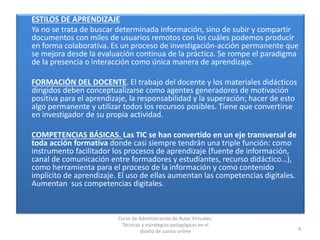 ESTILOS DE APRENDIZAJE
Ya no se trata de buscar determinada información, sino de subir y compartir
documentos con miles de usuarios remotos con los cuáles podemos producir
en forma colaborativa. Es un proceso de investigación-acción permanente que
se mejora desde la evaluación continua de la práctica. Se rompe el paradigma
de la presencia o interacción como única manera de aprendizaje.
FORMACIÓN DEL DOCENTE. El trabajo del docente y los materiales didácticos
dirigidos deben conceptualizarse como agentes generadores de motivación
positiva para el aprendizaje, la responsabilidad y la superación; hacer de esto
algo permanente y utilizar todos los recursos posibles. Tiene que convertirse
en investigador de su propia actividad.
COMPETENCIAS BÁSICAS. Las TIC se han convertido en un eje transversal de
toda acción formativa donde casi siempre tendrán una triple función: como
instrumento facilitador los procesos de aprendizaje (fuente de información,
canal de comunicación entre formadores y estudiantes, recurso didáctico…),
como herramienta para el proceso de la información y como contenido
implícito de aprendizaje. El uso de ellas aumentan las competencias digitales.
Aumentan sus competencias digitales.
4
Curso de Administración de Aulas Virtuales.
Técnicas y estrategias pedagógicas en el
diseño de cursos online
 