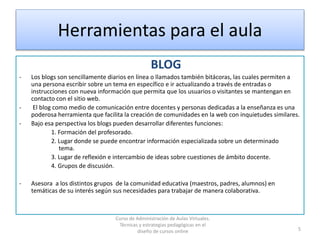 Herramientas para el aula
BLOG
- Los blogs son sencillamente diarios en línea o llamados también bitácoras, las cuales permiten a
una persona escribir sobre un tema en específico e ir actualizando a través de entradas o
instrucciones con nueva información que permita que los usuarios o visitantes se mantengan en
contacto con el sitio web.
- El blog como medio de comunicación entre docentes y personas dedicadas a la enseñanza es una
poderosa herramienta que facilita la creación de comunidades en la web con inquietudes similares.
- Bajo esa perspectiva los blogs pueden desarrollar diferentes funciones:
1. Formación del profesorado.
2. Lugar donde se puede encontrar información especializada sobre un determinado
tema.
3. Lugar de reflexión e intercambio de ideas sobre cuestiones de ámbito docente.
4. Grupos de discusión.
- Asesora a los distintos grupos de la comunidad educativa (maestros, padres, alumnos) en
temáticas de su interés según sus necesidades para trabajar de manera colaborativa.
5
Curso de Administración de Aulas Virtuales.
Técnicas y estrategias pedagógicas en el
diseño de cursos online
 
