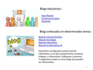 Blogs educativos :
Aula Planeta
El baúl de las ideas
Docentes
Blog de Ciencias Sociales
Blog de tecnología
Blog de informática
Blog de la informática 10
Crearemos un blog para nuestra aula de
informática, en la que compartiremos nuestros
trabajos, e información. Profesores y alumnos.
Y colgaremos enlaces a otros blogs que puedan
ser interesantes.
Blogs enfocados en determinados temas:
6
 