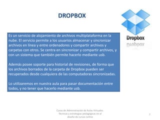 DROPBOX
7
Es un servicio de alojamiento de archivos multiplataforma en la
nube. El servicio permite a los usuarios almacenar y sincronizar
archivos en línea y entre ordenadores y compartir archivos y
carpetas con otros. Se centra en sincronizar y compartir archivos, y
con un sistema que también permite hacerlo mediante usb.
Además posee soporte para historial de revisiones, de forma que
los archivos borrados de la carpeta de Dropbox pueden ser
recuperados desde cualquiera de las computadoras sincronizadas.
Lo utilizaremos en nuestra aula para pasar documentación entre
todos, y no tener que hacerlo mediante usb.
Curso de Administración de Aulas Virtuales.
Técnicas y estrategias pedagógicas en el
diseño de cursos online
 