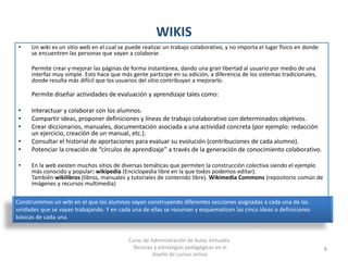 WIKIS
• Un wiki es un sitio web en el cual se puede realizar un trabajo colaborativo, y no importa el lugar físico en donde
se encuentren las personas que vayan a colaborar.
Permite crear y mejorar las páginas de forma instantánea, dando una gran libertad al usuario por medio de una
interfaz muy simple. Esto hace que más gente participe en su edición, a diferencia de los sistemas tradicionales,
donde resulta más difícil que los usuarios del sitio contribuyan a mejorarlo.
Permite diseñar actividades de evaluación y aprendizaje tales como:
• Interactuar y colaborar con los alumnos.
• Compartir ideas, proponer definiciones y líneas de trabajo colaborativo con determinados objetivos.
• Crear diccionarios, manuales, documentación asociada a una actividad concreta (por ejemplo: redacción
un ejercicio, creación de un manual, etc.).
• Consultar el historial de aportaciones para evaluar su evolución (contribuciones de cada alumno).
• Potenciar la creación de “círculos de aprendizaje” a través de la generación de conocimiento colaborativo.
• En la web existen muchos sitios de diversas temáticas que permiten la construcción colectiva siendo el ejemplo
más conocido y popular: wikipedia (Enciclopedia libre en la que todos podemos editar).
También wikilibros (libros, manuales y tutoriales de contenido libre). Wikimedia Commons (repositorio común de
imágenes y recursos multimedia)
8
Construiremos un wiki en el que los alumnos vayan construyendo diferentes secciones asignadas a cada una de las
unidades que se vayan trabajando. Y en cada una de ellas se resuman y esquematicen las cinco ideas o definiciones
básicas de cada una.
Curso de Administración de Aulas Virtuales.
Técnicas y estrategias pedagógicas en el
diseño de cursos online
 