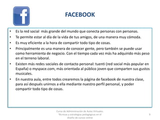 FACEBOOK
• Es la red social más grande del mundo que conecta personas con personas.
• Te permite estar al día de la vida de tus amigos, de una manera muy cómoda.
• Es muy eficiente a la hora de compartir todo tipo de cosas.
• Principalmente es una manera de conocer gente, pero también se puede usar
como herramienta de negocio. Con el tiempo cada vez más ha adquirido más peso
en el terreno laboral.
• Existen más redes sociales de contacto personal: tuenti (red social más popular en
España) o myspace.com, más orientada al público joven que comparten sus gustos
musicales.
• En nuestra aula, entre todos crearemos la página de facebook de nuestra clase,
para así después unirnos a ella mediante nuestro perfil personal, y poder
compartir todo tipo de cosas.
9
Curso de Administración de Aulas Virtuales.
Técnicas y estrategias pedagógicas en el
diseño de cursos online
 
