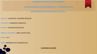 UNIVERSIDAD ESTATAL DE BOLÍVAR
DEPARTAMENTO DE INFORMÁTICA Y COMUNICACIÓN
HERRAMIENTAS INFORMÁTICAS NIVEL II
DOCENTE: LICENCIADO ALEJANDRO BOSQUEZ
ESTUDIANTE: ANDERSON VERDEZOTO
CARRERA: COMUNICACIÓN SOCIAL
PERÍODO ACADÉMICO: ABRIL-AGOSTO 2016.
GRUPO:”VV”
TEMA: HERRAMIENTAS COLABORATIVAS
GUARANDA-ECUADOR
 