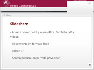 Redes Colaborativas
Docente: Fredy R. Apaza Ramos
20
Blogs
Slideshare
- Admite power point y open office. También pdf y
vídeos.
- Se convierte en formato flash
- Enlace url
- Acceso público (no permite privacidad)
 