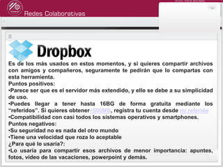 Redes Colaborativas
Docente: Fredy R. Apaza Ramos
Es de los más usados en estos momentos, y si quieres compartir archivos
con amigos y compañeros, seguramente te pedirán que lo compartas con
esta herramienta.
Puntos positivos:
•Parece ser que es el servidor más extendido, y ello se debe a su simplicidad
de uso.
•Puedes llegar a tener hasta 16BG de forma gratuita mediante los
“referidos”. Si quieres obtener+500MB, registra tu cuenta desde mi referido
•Compatibilidad con casi todos los sistemas operativos y smartphones.
Puntos negativos:
•Su seguridad no es nada del otro mundo
•Tiene una velocidad que roza lo aceptable
¿Para qué lo usaría?:
•Lo usaría para compartir esos archivos de menor importancia: apuntes,
fotos, vídeo de las vacaciones, powerpoint y demás.
 