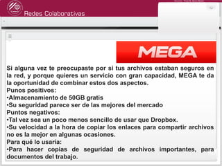 Redes Colaborativas
Docente: Fredy R. Apaza Ramos
Si alguna vez te preocupaste por si tus archivos estaban seguros en
la red, y porque quieres un servicio con gran capacidad, MEGA te da
la oportunidad de combinar estos dos aspectos.
Punos positivos:
•Almacenamiento de 50GB gratis
•Su seguridad parece ser de las mejores del mercado
Puntos negativos:
•Tal vez sea un poco menos sencillo de usar que Dropbox.
•Su velocidad a la hora de copiar los enlaces para compartir archivos
no es la mejor en algunas ocasiones.
Para qué lo usaría:
•Para hacer copias de seguridad de archivos importantes, para
documentos del trabajo.
 