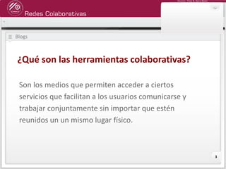 Redes Colaborativas
Docente: Fredy R. Apaza Ramos
3
Blogs
Son los medios que permiten acceder a ciertos
servicios que facilitan a los usuarios comunicarse y
trabajar conjuntamente sin importar que estén
reunidos un un mismo lugar físico.
¿Qué son las herramientas colaborativas?
 