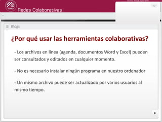 Redes Colaborativas
Docente: Fredy R. Apaza Ramos
8
Blogs
¿Por qué usar las herramientas colaborativas?
- Los archivos en línea (agenda, documentos Word y Excel) pueden
ser consultados y editados en cualquier momento.
- No es necesario instalar ningún programa en nuestro ordenador
- Un mismo archivo puede ser actualizado por varios usuarios al
mismo tiempo.
 
