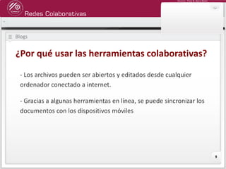 Redes Colaborativas
Docente: Fredy R. Apaza Ramos
9
Blogs
¿Por qué usar las herramientas colaborativas?
- Los archivos pueden ser abiertos y editados desde cualquier
ordenador conectado a internet.
- Gracias a algunas herramientas en línea, se puede sincronizar los
documentos con los dispositivos móviles
 