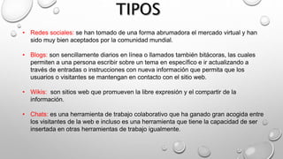 • Redes sociales: se han tomado de una forma abrumadora el mercado virtual y han
sido muy bien aceptados por la comunidad mundial.
• Blogs: son sencillamente diarios en línea o llamados también bitácoras, las cuales
permiten a una persona escribir sobre un tema en específico e ir actualizando a
través de entradas o instrucciones con nueva información que permita que los
usuarios o visitantes se mantengan en contacto con el sitio web.
• Wikis: son sitios web que promueven la libre expresión y el compartir de la
información.
• Chats: es una herramienta de trabajo colaborativo que ha ganado gran acogida entre
los visitantes de la web e incluso es una herramienta que tiene la capacidad de ser
insertada en otras herramientas de trabajo igualmente.
 