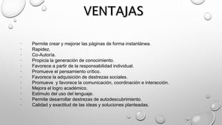 · Permite crear y mejorar las páginas de forma instantánea.
· Rapidez.
· Co-Autoría.
· Propicia la generación de conocimiento.
· Favorece a partir de la responsabilidad individual.
· Promueve el pensamiento crítico.
· Favorece la adquisición de destrezas sociales.
· Promueve y favorece la comunicación, coordinación e interacción.
· Mejora el logro académico.
· Estimulo del uso del lenguaje.
· Permite desarrollar destrezas de autodescubrimiento.
· Calidad y exactitud de las ideas y soluciones planteadas.
 