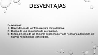 Desventajas:
1. Dependencia de la infraestructura computacional.
2. Riesgo de una percepción de informalidad.
3. Miedo al riesgo de las primeras experiencias y a la necesaria adquisición de
nuevas herramientas tecnológicas.
 
