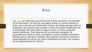 Wikis
• Los wikis son sitios web que promueven la libre expresión y el compartir
de la información. Se trata de una página donde un usuario redacta un
texto o da a conocer una información actual o de interés general, ésta es
publicada y los usuarios que acceden a este wiki pueden modificarlo con
la autorización del autor (solo en algunos wikis, en otros cualquiera
puede modificarlo. Todo depende de la privacidad escogida o la
privacidad que ofrece el sitio) y corregirlo o incluso añadirle información
faltante que es relevante o también para eliminar información errónea o
desactualizada la cual da una mejor credibilidad al escrito y da muestra
de la cooperactividad en internet.
 