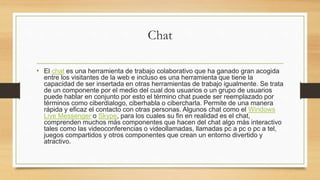 Chat
• El chat es una herramienta de trabajo colaborativo que ha ganado gran acogida
entre los visitantes de la web e incluso es una herramienta que tiene la
capacidad de ser insertada en otras herramientas de trabajo igualmente. Se trata
de un componente por el medio del cual dos usuarios o un grupo de usuarios
puede hablar en conjunto por esto el término chat puede ser reemplazado por
términos como ciberdialogo, ciberhabla o cibercharla. Permite de una manera
rápida y eficaz el contacto con otras personas. Algunos chat como el Windows
Live Messenger o Skype, para los cuales su fin en realidad es el chat,
comprenden muchos más componentes que hacen del chat algo más interactivo
tales como las videoconferencias o videollamadas, llamadas pc a pc o pc a tel,
juegos compartidos y otros componentes que crean un entorno divertido y
atractivo.
 