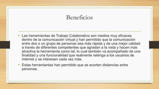 Beneficios
• Las herramientas de Trabajo Colaborativo son medios muy eficaces
dentro de la comunicación virtual y han permitido que la comunicación
entre dos o un grupo de personas sea más rápida y de una mejor calidad
a través de diferentes competentes que agradan a la vista y hacen más
atractiva la herramienta como tal, lo cual también va acompañado de una
finalidad y una funcionalidad que realmente retenga a los usuarios de
Internet y se interesen cada vez más.
• Estas herramientas han permitido que se acorten distancias entre
personas.
 