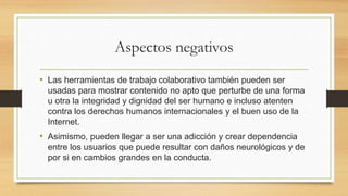 Aspectos negativos
• Las herramientas de trabajo colaborativo también pueden ser
usadas para mostrar contenido no apto que perturbe de una forma
u otra la integridad y dignidad del ser humano e incluso atenten
contra los derechos humanos internacionales y el buen uso de la
Internet.
• Asimismo, pueden llegar a ser una adicción y crear dependencia
entre los usuarios que puede resultar con daños neurológicos y de
por si en cambios grandes en la conducta.
 