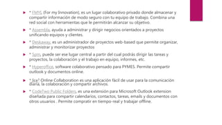  * FMYI, (For my Innovation), es un lugar colaborativo privado donde almacenar y
compartir información de modo seguro con tu equipo de trabajo. Combina una
red social con herramientas que le permitirán alcanzar su objetivo.
 * Assembla, ayuda a administrar y dirigir negocios orientados a proyectos
unificando equipos y clientes.
 * Deskaway, es un administrador de proyectos web-based que permite organizar,
administrar y monitorizar proyectos
 * 5pm, puede ser ese lugar central a partir del cual podrás dirigir las tareas y
proyectos, la colaboración y el trabajo en equipo, informes, etc.
 * Hyperoffice, software colaborativo pensado para PYMES. Permite compartir
outlook y documentos online.
 * Ice3 Online Collaboration es una aplicación fácil de usar para la comunicación
diaria, la colaboración y compartir archivos.
 * CodeTwo Public Folders, es una extensión para Microsoft Outlook extension
diseñada para compartir calendarios, contactos, tareas, emails y documentos con
otros usuarios . Permite compratir en tiempo-real y trabajar offline.
 
