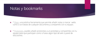Notas y bookmarks
 * Diigo, una práctica herramienta que permite añadir notas o marcar webs
como si se tratase de cualquier documento y compartirlo con tu equipo.
 * Protonotes, puedes añadir protonotas a un prototipo y compartirlas con tu
equipo para que participen como si fuese algún tipo de wiki o panel de
discusiones.
 