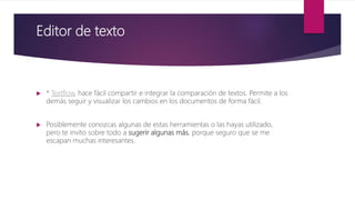 Editor de texto
 * Textflow, hace fácil compartir e integrar la comparación de textos. Permite a los
demás seguir y visualizar los cambios en los documentos de forma fácil.
 Posiblemente conozcas algunas de estas herramientas o las hayas utilizado,
pero te invito sobre todo a sugerir algunas más, porque seguro que se me
escapan muchas interesantes.
 