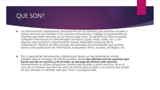 QUE SON?
 Las herramientas colaborativas, básicamente son los sistemas que permiten acceder a
ciertos servicios que facilitan a los usuarios comunicarse y trabajar conjuntamente sin
importar que estén reunidos un un mismo lugar físico. En general con ellos se puede
compartir información en determinados formatos ( audio, texto, video, etc ), y en
algunos casos producir conjuntamente nuevos materiales productos de la
colaboración. Muchos de ellos proveen de avanzadas funcionalidades que facilitan
tareas como publicación de información, búsquedas, filtros, accesos, privilegios, etc.
 Por lo general las herramientas colaborativas tienen un funcionamiento similar,
trabajan bajo el concepto de cliente servidor, donde los clientes son los usuarios que
hacen uso de un servicio y el servidor se encarga de ofrecer este servicio.
Generalmente se utilizan programas clientes para acceder a estos servicios, tal es el
caso de un browser que hace las veces de cliente para acceder a un servicio que puede
ser por ejemplo un servidor web que “sirve” una página web.
 