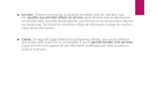  Servidor : Primero tenemos los programas servidores, está de mas decir que
son aquellos que permiten ofrecer un servicio, generalmente este se ejecutara en
un servidor web, accesible desde Internet, una intranet o una red privada o algunas
sus variaciones. Su función es coordinar el flujo de información y alojar en muchos
casos dicha información.
 Cliente : En segundo lugar tenemos los programas clientes, que son los software
que posee cada usuario en su computador y que le permite acceder a los servicios,
y que son entonces capaces de ver información publicadas por otros usuarios o
publicar la propia.
 
