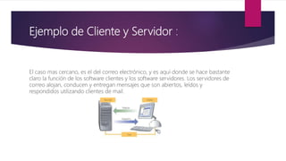 Ejemplo de Cliente y Servidor :
El caso mas cercano, es el del correo electrónico, y es aquí donde se hace bastante
claro la función de los software clientes y los software servidores. Los servidores de
correo alojan, conducen y entregan mensajes que son abiertos, leídos y
respondidos utilizando clientes de mail.
 