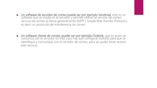  Un software de servidor de correo puede ser por ejemplo Sendmail, este es un
software que se instala en el servidor y permite ofrecer el servicio de correo.
servicio de correo se llama generalmente SMTP ( Simple Mail Transfer Protocol )
es decir un protocolo de transferencia de correo.
 Un software cliente de correo, puede ser por ejemplo Outlook, que es quien se
comunica con el servidor. En este caso hay que configurar outlook para que se
identifique y comunique con el servidor de correo, para así poder tener acceso
este servicio.
 