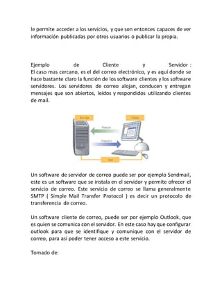 le permite acceder a los servicios, y que son entonces capaces de ver
información publicadas por otros usuarios o publicar la propia.
Ejemplo de Cliente y Servidor :
El caso mas cercano, es el del correo electrónico, y es aquí donde se
hace bastante claro la función de los software clientes y los software
servidores. Los servidores de correo alojan, conducen y entregan
mensajes que son abiertos, leídos y respondidos utilizando clientes
de mail.
Un software de servidor de correo puede ser por ejemplo Sendmail,
este es un software que se instala en el servidor y permite ofrecer el
servicio de correo. Este servicio de correo se llama generalmente
SMTP ( Simple Mail Transfer Protocol ) es decir un protocolo de
transferencia de correo.
Un software cliente de correo, puede ser por ejemplo Outlook, que
es quien se comunica con el servidor. En este caso hay que configurar
outlook para que se identifique y comunique con el servidor de
correo, para así poder tener acceso a este servicio.
Tomado de:
 