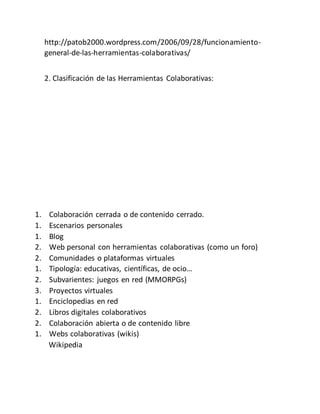 http://patob2000.wordpress.com/2006/09/28/funcionamiento-
general-de-las-herramientas-colaborativas/
2. Clasificación de las Herramientas Colaborativas:
1. Colaboración cerrada o de contenido cerrado.
1. Escenarios personales
1. Blog
2. Web personal con herramientas colaborativas (como un foro)
2. Comunidades o plataformas virtuales
1. Tipología: educativas, científicas, de ocio…
2. Subvarientes: juegos en red (MMORPGs)
3. Proyectos virtuales
1. Enciclopedias en red
2. Libros digitales colaborativos
2. Colaboración abierta o de contenido libre
1. Webs colaborativas (wikis)
Wikipedia
 