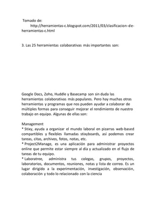 Tomado de:
http://herramientas-c.blogspot.com/2011/03/clasificacion-de-
herramientas-c.html
3. Las 25 herramientas colaborativas más importantes son:
Google Docs, Zoho, Huddle y Basecamp son sin duda las
herramientas colaborativas más populares. Pero hay muchas otras
herramientas y programas que nos pueden ayudar a colaborar de
múltiples formas para conseguir mejorar el rendimiento de nuestro
trabajo en equipo. Algunas de ellas son:
Management
* Stixy, ayuda a organizar el mundo laboral en pizarras web-based
compartibles y flexibles llamadas stixyboards, así podemos crear
tareas, citas, archivos, fotos, notas, etc.
* Project2Manage, es una aplicación para administrar proyectos
online que permite estar siempre al día y actualizado en el flujo de
tareas de tu equipo.
* Laboratree, administra tus colegas, grupos, proyectos,
laboratorios, documentos, reuniones, notas y lista de correo. Es un
lugar dirigido a la experimentación, investigación, observación,
colaboración y todo lo relacionado con la ciencia
 