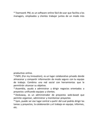 * Teamwork PM, es un software online fácil de usar que facilita a los
managers, empleados y clientes trabajar juntos de un modo más
productivo online.
* FMYI, (For my Innovation), es un lugar colaborativo privado donde
almacenar y compartir información de modo seguro con tu equipo
de trabajo. Combina una red social con herramientas que le
permitirán alcanzar su objetivo.
* Assembla, ayuda a administrar y dirigir negocios orientados a
proyectos unificando equipos y clientes.
* Deskaway, es un administrador de proyectos web-based que
permite organizar, administrar y monitorizar proyectos
* 5pm, puede ser ese lugar central a partir del cual podrás dirigir las
tareas y proyectos, la colaboración y el trabajo en equipo, informes,
etc.
 