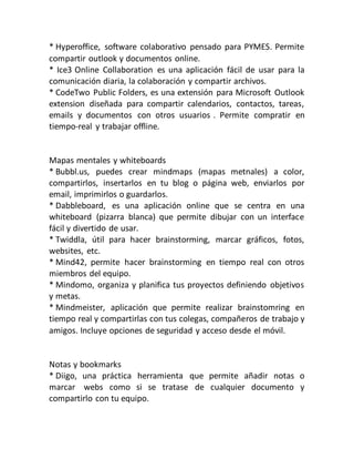 * Hyperoffice, software colaborativo pensado para PYMES. Permite
compartir outlook y documentos online.
* Ice3 Online Collaboration es una aplicación fácil de usar para la
comunicación diaria, la colaboración y compartir archivos.
* CodeTwo Public Folders, es una extensión para Microsoft Outlook
extension diseñada para compartir calendarios, contactos, tareas,
emails y documentos con otros usuarios . Permite compratir en
tiempo-real y trabajar offline.
Mapas mentales y whiteboards
* Bubbl.us, puedes crear mindmaps (mapas metnales) a color,
compartirlos, insertarlos en tu blog o página web, enviarlos por
email, imprimirlos o guardarlos.
* Dabbleboard, es una aplicación online que se centra en una
whiteboard (pizarra blanca) que permite dibujar con un interface
fácil y divertido de usar.
* Twiddla, útil para hacer brainstorming, marcar gráficos, fotos,
websites, etc.
* Mind42, permite hacer brainstorming en tiempo real con otros
miembros del equipo.
* Mindomo, organiza y planifica tus proyectos definiendo objetivos
y metas.
* Mindmeister, aplicación que permite realizar brainstomring en
tiempo real y compartirlas con tus colegas, compañeros de trabajo y
amigos. Incluye opciones de seguridad y acceso desde el móvil.
Notas y bookmarks
* Diigo, una práctica herramienta que permite añadir notas o
marcar webs como si se tratase de cualquier documento y
compartirlo con tu equipo.
 