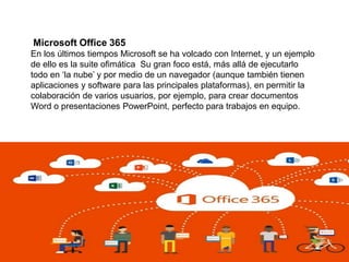 Microsoft Office 365
En los últimos tiempos Microsoft se ha volcado con Internet, y un ejemplo
de ello es la suite ofimática Su gran foco está, más allá de ejecutarlo
todo en ‘la nube’ y por medio de un navegador (aunque también tienen
aplicaciones y software para las principales plataformas), en permitir la
colaboración de varios usuarios, por ejemplo, para crear documentos
Word o presentaciones PowerPoint, perfecto para trabajos en equipo.
 