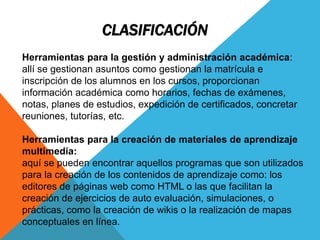 CLASIFICACIÓN
Herramientas para la gestión y administración académica:
allí se gestionan asuntos como gestionan la matrícula e
inscripción de los alumnos en los cursos, proporcionan
información académica como horarios, fechas de exámenes,
notas, planes de estudios, expedición de certificados, concretar
reuniones, tutorías, etc.
Herramientas para la creación de materiales de aprendizaje
multimedia:
aquí se pueden encontrar aquellos programas que son utilizados
para la creación de los contenidos de aprendizaje como: los
editores de páginas web como HTML o las que facilitan la
creación de ejercicios de auto evaluación, simulaciones, o
prácticas, como la creación de wikis o la realización de mapas
conceptuales en línea.
 