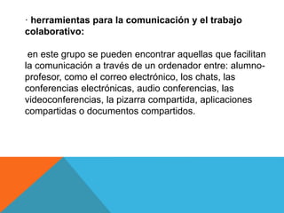 · herramientas para la comunicación y el trabajo
colaborativo:
en este grupo se pueden encontrar aquellas que facilitan
la comunicación a través de un ordenador entre: alumno-
profesor, como el correo electrónico, los chats, las
conferencias electrónicas, audio conferencias, las
videoconferencias, la pizarra compartida, aplicaciones
compartidas o documentos compartidos.
 