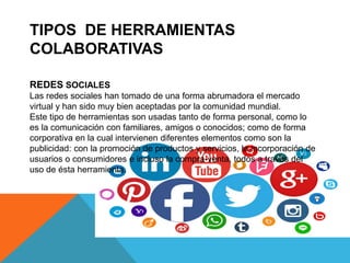 TIPOS DE HERRAMIENTAS
COLABORATIVAS
REDES SOCIALES
Las redes sociales han tomado de una forma abrumadora el mercado
virtual y han sido muy bien aceptadas por la comunidad mundial.
Este tipo de herramientas son usadas tanto de forma personal, como lo
es la comunicación con familiares, amigos o conocidos; como de forma
corporativa en la cual intervienen diferentes elementos como son la
publicidad: con la promoción de productos y servicios, la incorporación de
usuarios o consumidores e incluso la compra-venta, todos a través del
uso de ésta herramienta.
 