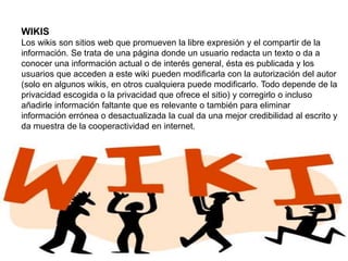 WIKIS
Los wikis son sitios web que promueven la libre expresión y el compartir de la
información. Se trata de una página donde un usuario redacta un texto o da a
conocer una información actual o de interés general, ésta es publicada y los
usuarios que acceden a este wiki pueden modificarla con la autorización del autor
(solo en algunos wikis, en otros cualquiera puede modificarlo. Todo depende de la
privacidad escogida o la privacidad que ofrece el sitio) y corregirlo o incluso
añadirle información faltante que es relevante o también para eliminar
información errónea o desactualizada la cual da una mejor credibilidad al escrito y
da muestra de la cooperactividad en internet.
 
