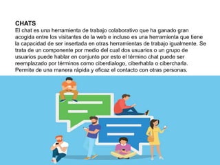 CHATS
El chat es una herramienta de trabajo colaborativo que ha ganado gran
acogida entre los visitantes de la web e incluso es una herramienta que tiene
la capacidad de ser insertada en otras herramientas de trabajo igualmente. Se
trata de un componente por medio del cual dos usuarios o un grupo de
usuarios puede hablar en conjunto por esto el término chat puede ser
reemplazado por términos como ciberdialogo, ciberhabla o cibercharla.
Permite de una manera rápida y eficaz el contacto con otras personas.
 