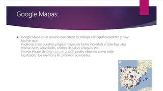 Google Mapas:
 Google Maps es un servicio que ofrece tecnología cartográfica potente y muy
fácil de usar.
Podemos crear nuestros propios mapas de forma individual o colectiva para
marcar rutas, actividades, centros de salud, colegios, etc.
En este enlace de Geo-citas de la UGR podéis observar como están
localizados los eventos y las próximas actividades.
 