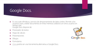 Google Docs.
 Es una suite ofimática y servicio de almacenamiento de datos online. Permite a los
usuarios crear y editar documentos en linea mientras colabora con otros usuarios en
tiempo real.
Google Docs dispone de:
 Procesador de textos
 Hojas de cálculo
 Presentaciones
 Dibujos
 Formularios
 Zoho podría ser una herramienta alternativa a Google Docs
 