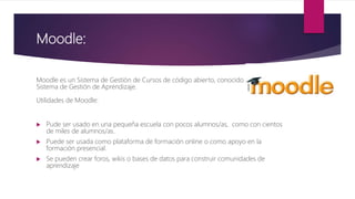 Moodle:
Moodle es un Sistema de Gestión de Cursos de código abierto, conocido también como
Sistema de Gestión de Aprendizaje.
Utilidades de Moodle:
 Pude ser usado en una pequeña escuela con pocos alumnos/as, como con cientos
de miles de alumnos/as.
 Puede ser usada como plataforma de formación online o como apoyo en la
formación presencial.
 Se pueden crear foros, wikis o bases de datos para construir comunidades de
aprendizaje
 