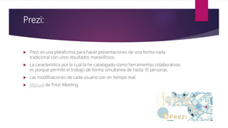 Prezi:
 Prezi es una plataforma para hacer presentaciones de una forma nada
tradicional con unos resultados maravillosos.
 La característica por la cual la he catalogado como herramientas colaborativas
es porque permite el trabajo de forma simultanea de hasta 10 personas.
 Las modificaciones de cada usuario son en tiempo real.
 Manual de Prezi Meeting
 