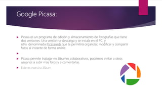 Google Picasa:
 Picasa es un programa de edición y almacenamiento de fotografías que tiene
dos versiones: Una versión se descarga y se instala en el PC, y
otra denominada Picasaweb que te permitirá organizar, modificar y compartir
fotos al instante de forma online.

 Picasa permite trabajar en álbumes colaborativos, podemos invitar a otros
usuarios a subir más fotos y a comentarlas.
 Este es nuestro álbum
 